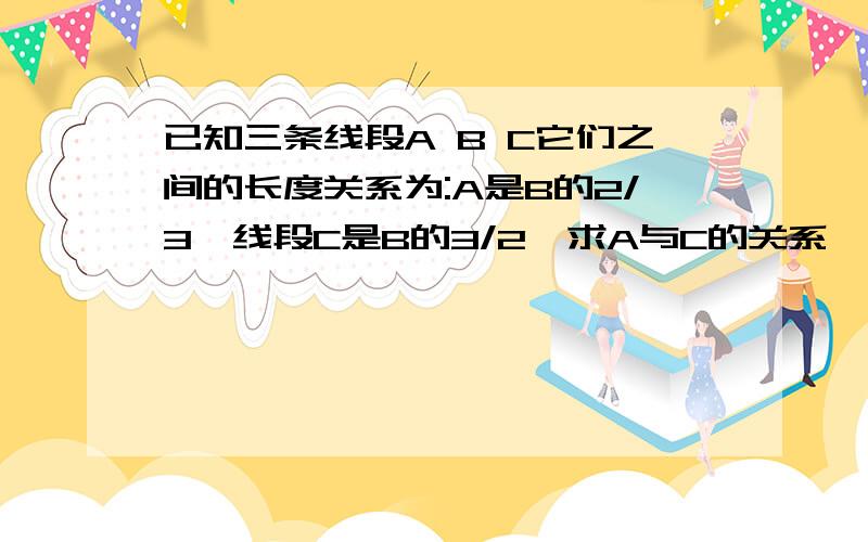 已知三条线段A B C它们之间的长度关系为:A是B的2/3,线段C是B的3/2,求A与C的关系