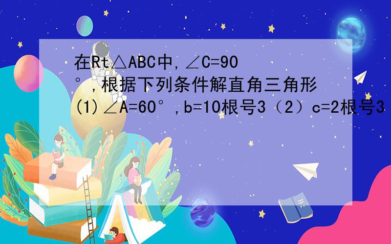 在Rt△ABC中,∠C=90°,根据下列条件解直角三角形(1)∠A=60°,b=10根号3（2）c=2根号3 b=3