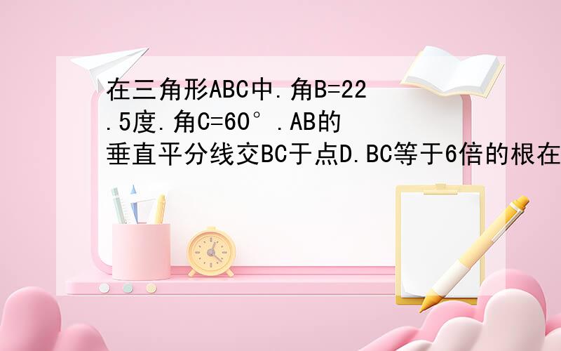 在三角形ABC中.角B=22.5度.角C=60°.AB的垂直平分线交BC于点D.BC等于6倍的根在三角形ABC中。角B=22.5度。角C=60°。AB的垂直平分线交BC于点D。BC等于6倍的根号2.AE垂直BC于点E；求EC长