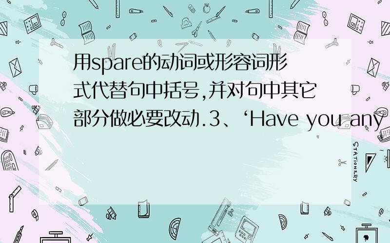 用spare的动词或形容词形式代替句中括号,并对句中其它部分做必要改动.3、‘Have you any old clothes （that you do not want）?'he asked.4、The guest slept in the room （we do not use）.