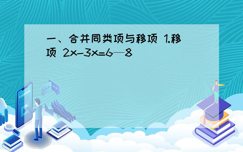 一、合并同类项与移项 1.移项 2x-3x=6—8