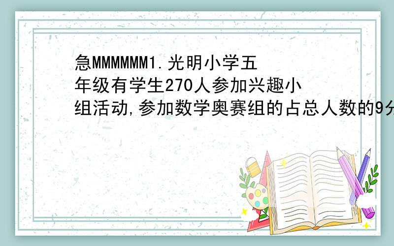 急MMMMMM1.光明小学五年级有学生270人参加兴趣小组活动,参加数学奥赛组的占总人数的9分之2,参加美术组的占总人数的10分之3,参加哪个组的学生多?为什么?2.100千克花生可以榨油35千克,平均每