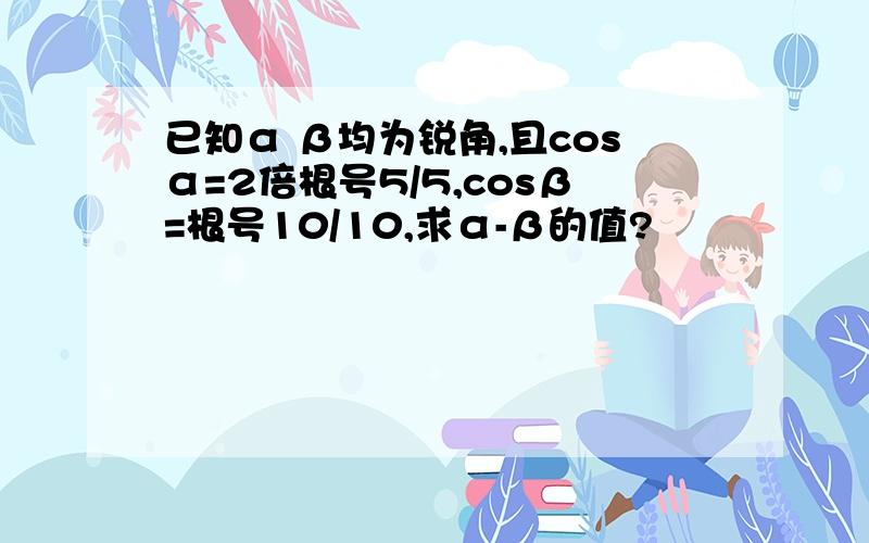 已知α β均为锐角,且cosα=2倍根号5/5,cosβ=根号10/10,求α-β的值?