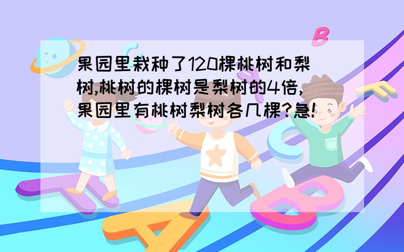 果园里栽种了120棵桃树和梨树,桃树的棵树是梨树的4倍,果园里有桃树梨树各几棵?急!