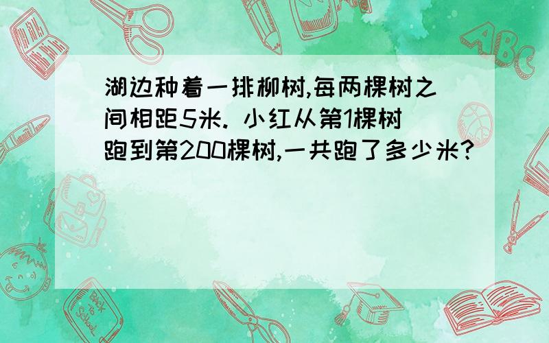 湖边种着一排柳树,每两棵树之间相距5米. 小红从第1棵树跑到第200棵树,一共跑了多少米?