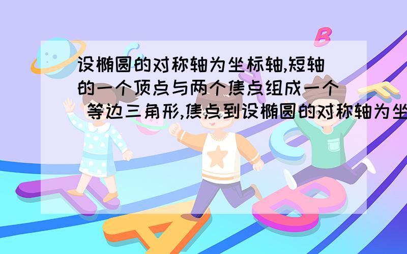 设椭圆的对称轴为坐标轴,短轴的一个顶点与两个焦点组成一个 等边三角形,焦点到设椭圆的对称轴为坐标轴，短轴的一个顶点与两个焦点组成一个 等边三角形，焦点到椭圆的最短距离为根号