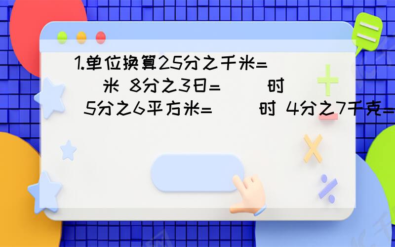 1.单位换算25分之千米=（ ）米 8分之3日=（ ）时 5分之6平方米=（ ）时 4分之7千克=（ ）克