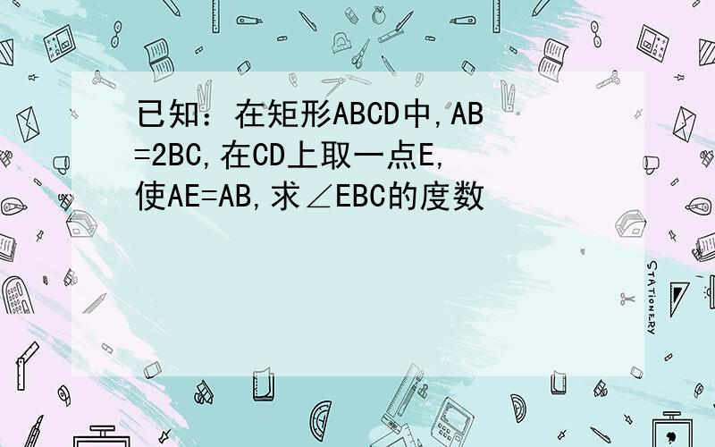 已知：在矩形ABCD中,AB=2BC,在CD上取一点E,使AE=AB,求∠EBC的度数