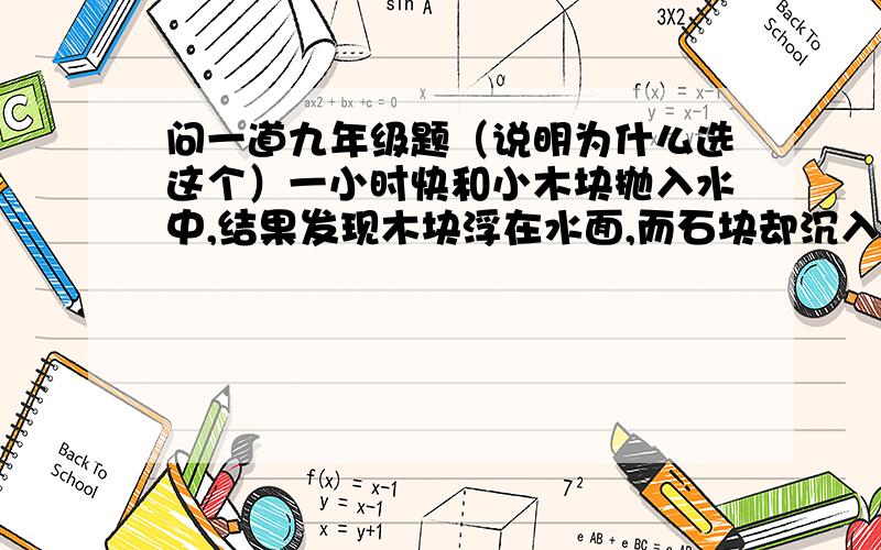 问一道九年级题（说明为什么选这个）一小时快和小木块抛入水中,结果发现木块浮在水面,而石块却沉入水中,下列分析正确的是（ ）A.木块受到浮力,石块不受浮力B.石块沉入水中,所受浮力小