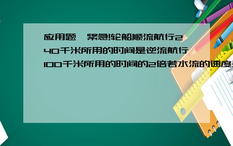 应用题,紧急!轮船顺流航行240千米所用的时间是逆流航行100千米所用的时间的2倍若水流的速度是每小时2千米,求轮船在静水中速度