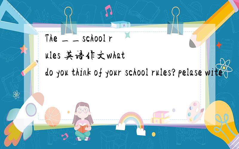 The __school rules 英语作文what do you think of your school rules?pelase wite