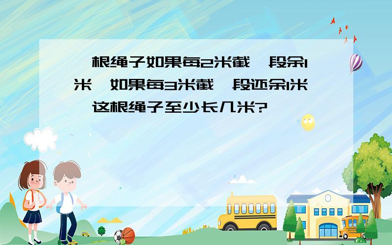 一根绳子如果每2米截一段余1米,如果每3米截一段还余1米,这根绳子至少长几米?