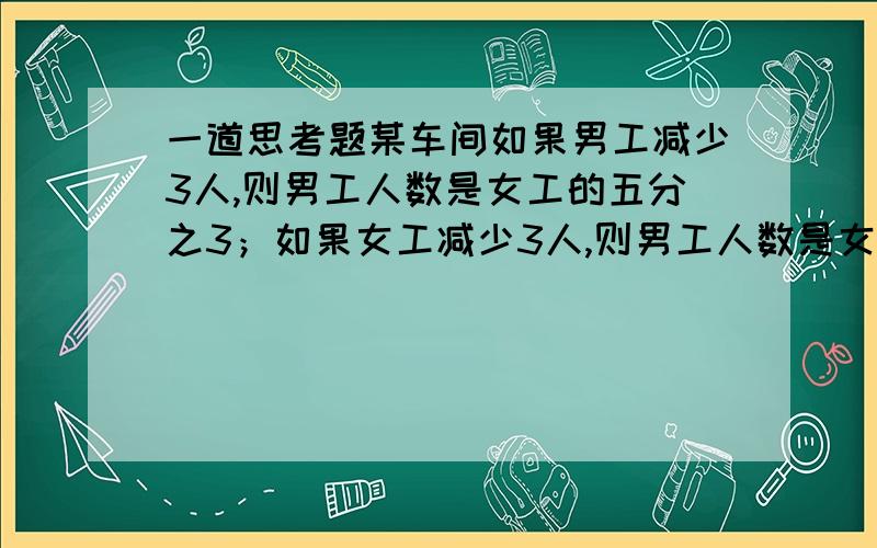 一道思考题某车间如果男工减少3人,则男工人数是女工的五分之3；如果女工减少3人,则男工人数是女工的三分之2.这个车间有多少人