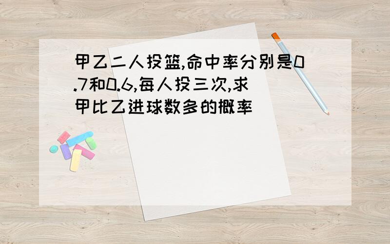 甲乙二人投篮,命中率分别是0.7和0.6,每人投三次,求甲比乙进球数多的概率