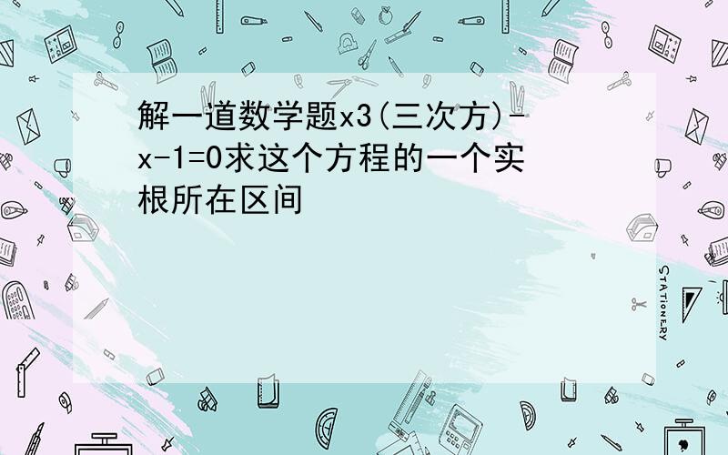 解一道数学题x3(三次方)-x-1=0求这个方程的一个实根所在区间