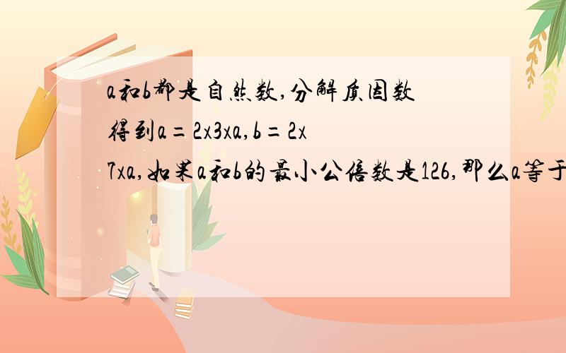 a和b都是自然数,分解质因数得到a=2x3xa,b=2x7xa,如果a和b的最小公倍数是126,那么a等于多少?