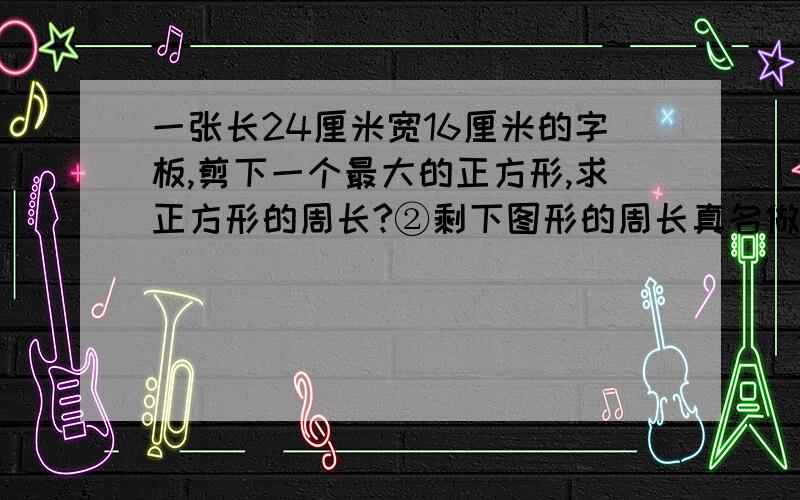 一张长24厘米宽16厘米的字板,剪下一个最大的正方形,求正方形的周长?②剩下图形的周长真名做