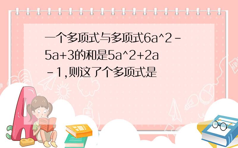 一个多项式与多项式6a^2-5a+3的和是5a^2+2a-1,则这了个多项式是