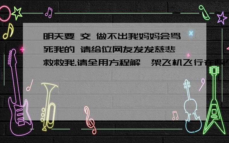 明天要 交 做不出我妈妈会骂死我的 请给位网友发发慈悲,救救我.请全用方程解一架飞机飞行在两个城市之间,当顺风飞行时需2小时54分钟,当逆风飞行时需3小时.一知风速是20千米每小时,求无