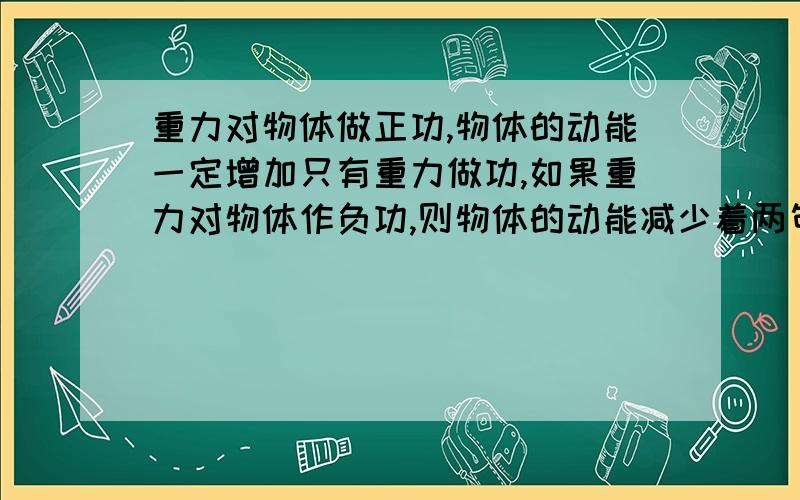 重力对物体做正功,物体的动能一定增加只有重力做功,如果重力对物体作负功,则物体的动能减少着两句话对还是错,如果错,为什么,举个例子