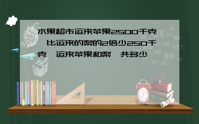 水果超市运来苹果2500千克,比运来的梨的2倍少250千克,运来苹果和梨一共多少