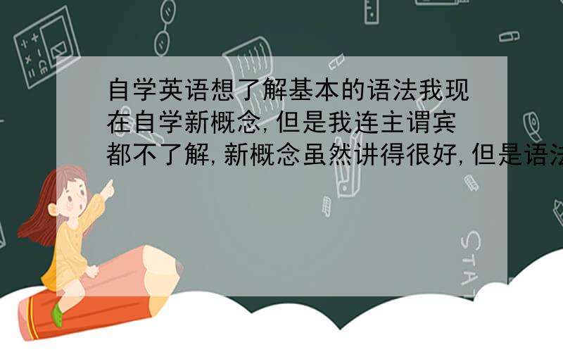 自学英语想了解基本的语法我现在自学新概念,但是我连主谓宾都不了解,新概念虽然讲得很好,但是语法方面还是不了解,我还只看了前面几课,要不就给我推荐一本简单点的语法书吧,