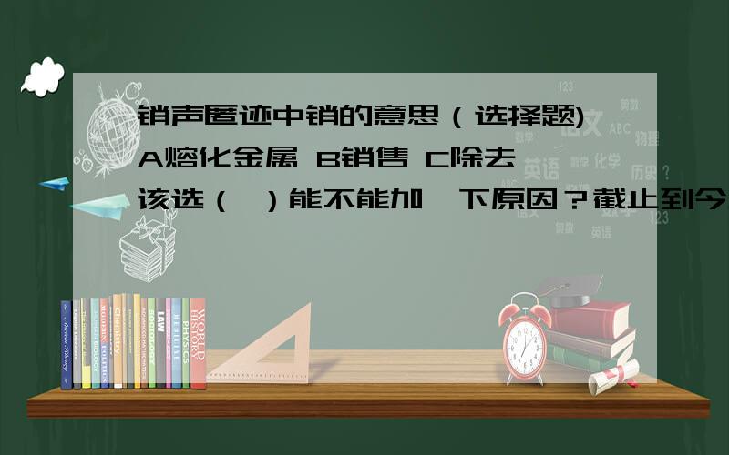 销声匿迹中销的意思（选择题)A熔化金属 B销售 C除去 该选（ ）能不能加一下原因？截止到今天中午一点