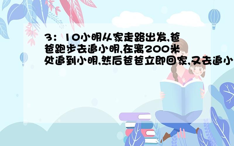 3：10小明从家走路出发,爸爸跑步去追小明,在离200米处追到小明,然后爸爸立即回家,又去追小明,在离家400米处追到小明,请问现在几点