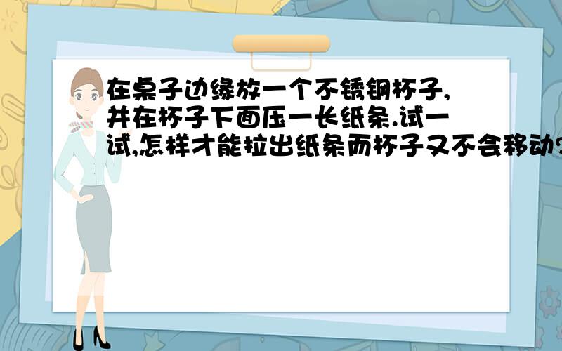 在桌子边缘放一个不锈钢杯子,并在杯子下面压一长纸条.试一试,怎样才能拉出纸条而杯子又不会移动?各位大虾告诉小弟是快速拉纸条还是慢慢拉纸条,是怎样做的?小弟感激不尽啊!