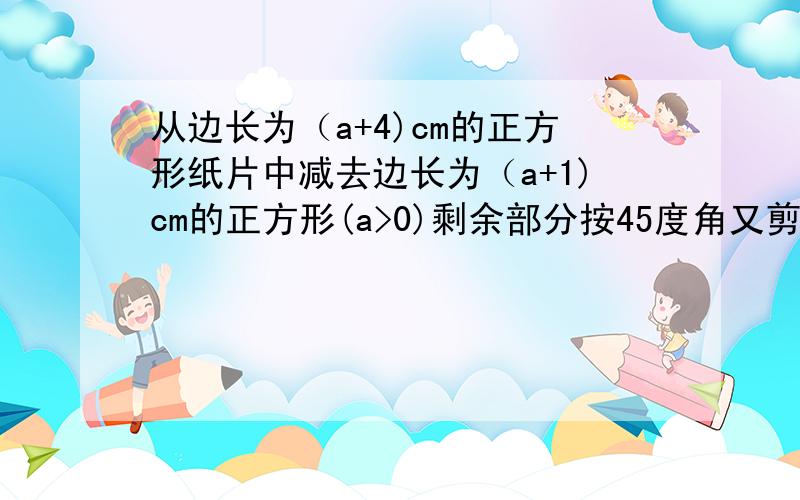 从边长为（a+4)cm的正方形纸片中减去边长为（a+1)cm的正方形(a>0)剩余部分按45度角又剪拼成长方形求它面积