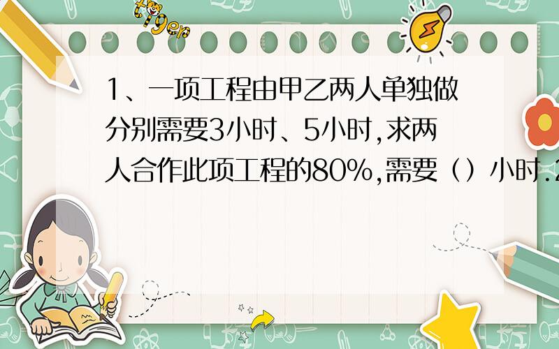 1、一项工程由甲乙两人单独做分别需要3小时、5小时,求两人合作此项工程的80%,需要（）小时.2、一件工作,甲单独做6小时完成,乙单独做12小时完成,丙单独做18小时完成.假如先由甲乙合做3小