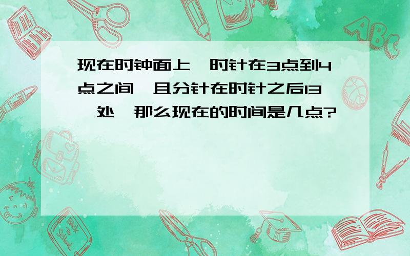 现在时钟面上,时针在3点到4点之间,且分针在时针之后13°处,那么现在的时间是几点?