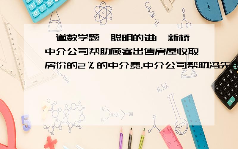 一道数学题,聪明的进1、新桥中介公司帮助顾客出售房屋收取房价的2％的中介费.中介公司帮助冯先生出售一套房屋,收取中介费1700元.冯先生卖房还要缴纳实际房价1.5％的契税,冯先生需缴纳