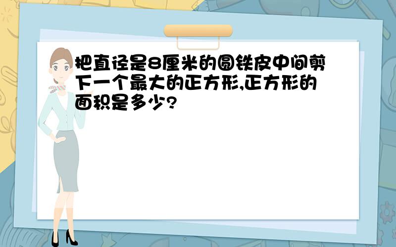 把直径是8厘米的圆铁皮中间剪下一个最大的正方形,正方形的面积是多少?