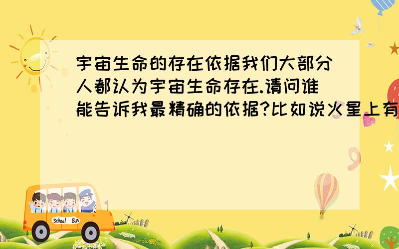 宇宙生命的存在依据我们大部分人都认为宇宙生命存在.请问谁能告诉我最精确的依据?比如说火星上有水只类的~