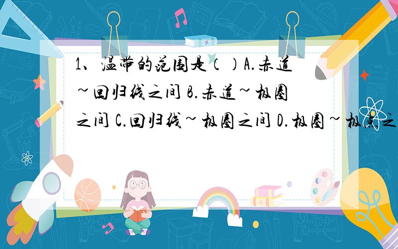 1、温带的范围是（）A.赤道~回归线之间 B.赤道~极圈之间 C.回归线~极圈之间 D.极圈~极点之间2、下列现象有地球公转引起的是（）A、昼夜交替 B、昼夜长短变化 C、从东方迎来黎明的曙光,在