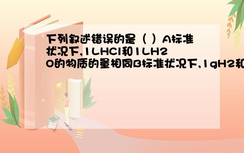 下列叙述错误的是（ ）A标准状况下,1LHCl和1LH2O的物质的量相同B标准状况下,1gH2和14gN2的体积相同C在同温同体积时,气体物质的物质的量越大,则压强越大D同温同压下,相同体积的任何气体单质