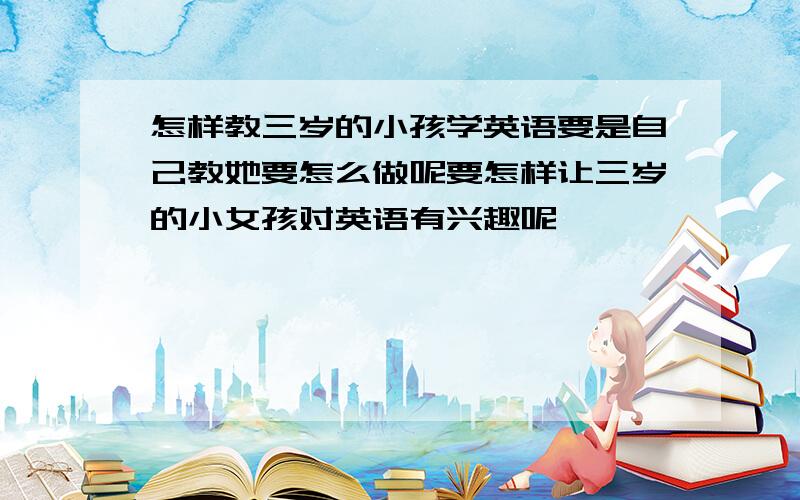 怎样教三岁的小孩学英语要是自己教她要怎么做呢要怎样让三岁的小女孩对英语有兴趣呢