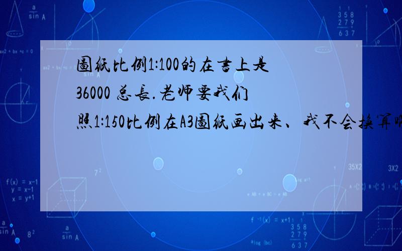 图纸比例1:100的在书上是36000 总长.老师要我们照1:150比例在A3图纸画出来、我不会换算啊.36000总长换算成多少厘米啊在A3图纸上?