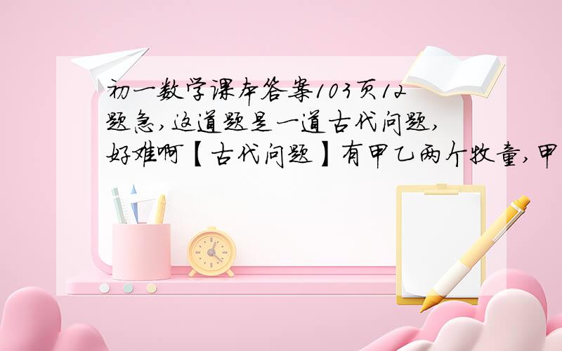 初一数学课本答案103页12题急,这道题是一道古代问题,好难啊【古代问题】有甲乙两个牧童,甲对乙说,把你的羊给我一只,我的羊数就是你的羊数的2倍.乙回答说,最好还是把你的羊给我一只,我