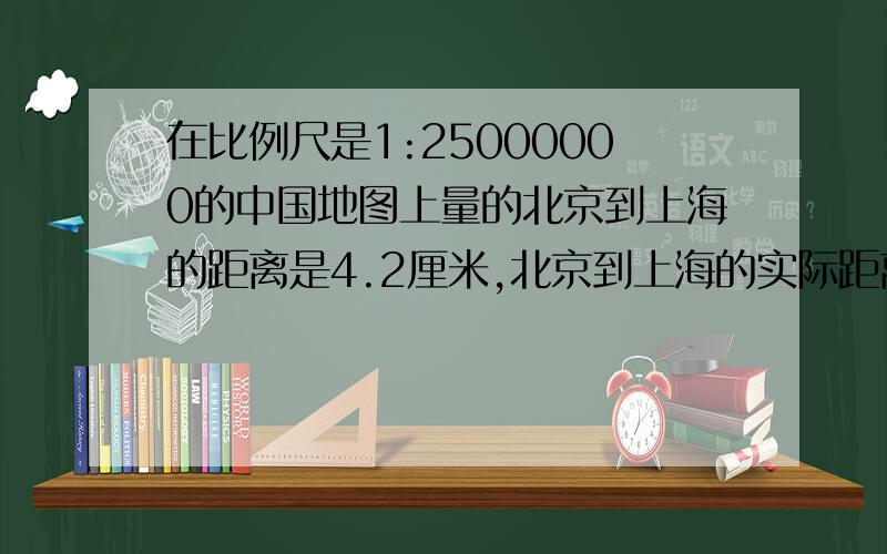 在比例尺是1:25000000的中国地图上量的北京到上海的距离是4.2厘米,北京到上海的实际距离大约是多少千米?求求你!