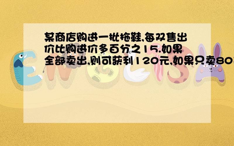 某商店购进一批拖鞋,每双售出价比购进价多百分之15.如果全部卖出,则可获利120元,如果只卖80双,则差64元才够本.拖鞋的购进价是多少?