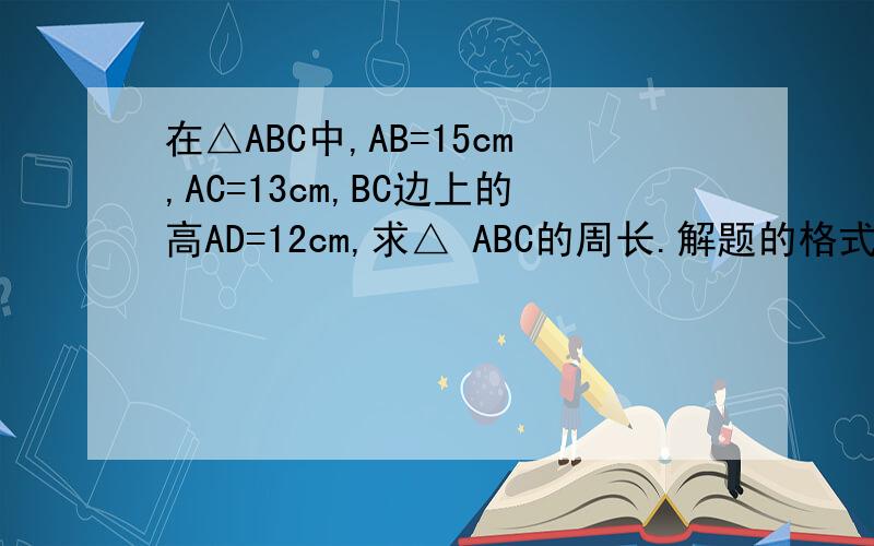 在△ABC中,AB=15cm,AC=13cm,BC边上的高AD=12cm,求△ ABC的周长.解题的格式要正确