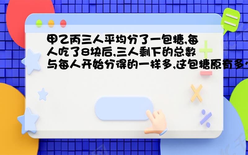 甲乙丙三人平均分了一包糖,每人吃了8块后,三人剩下的总数与每人开始分得的一样多,这包糖原有多少块