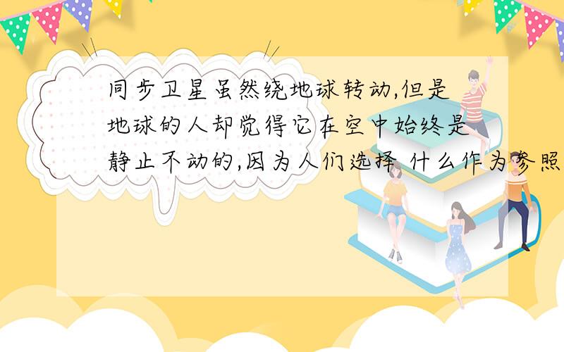 同步卫星虽然绕地球转动,但是地球的人却觉得它在空中始终是静止不动的,因为人们选择 什么作为参照物