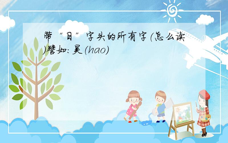 带“日”字头的所有字（怎么读）譬如：昊（hao）