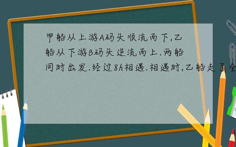 甲船从上游A码头顺流而下,乙船从下游B码头逆流而上.两船同时出发.经过8h相遇.相遇时,乙船走了全程的一半少12千米.已知甲船在静水中的速度是4km/h,乙船在静水中的速度是5km/h,求A,B两码头间