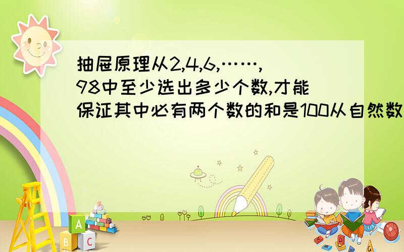 抽屉原理从2,4,6,……,98中至少选出多少个数,才能保证其中必有两个数的和是100从自然数1-30中,最多取出多少个数,才能使取出的这些数里任意两个数之和都不是7的倍数?