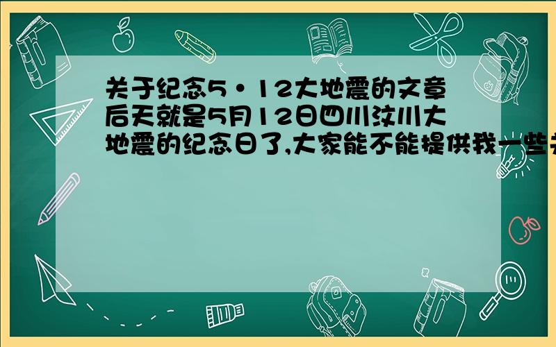 关于纪念5·12大地震的文章后天就是5月12日四川汶川大地震的纪念日了,大家能不能提供我一些关于这个的文章,600字左右,谢谢!