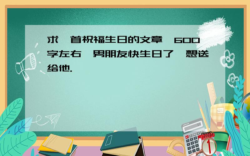 求一首祝福生日的文章…600字左右…男朋友快生日了,想送给他.